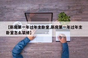 【新房第一年过年主卧室,新房第一年过年主卧室怎么装修】