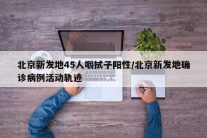 北京新发地45人咽拭子阳性/北京新发地确诊病例活动轨迹