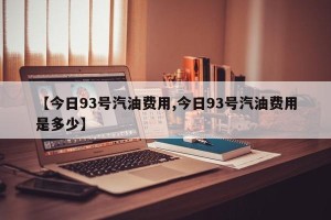 【今日93号汽油费用,今日93号汽油费用是多少】