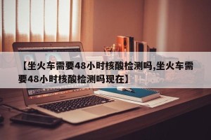 【坐火车需要48小时核酸检测吗,坐火车需要48小时核酸检测吗现在】