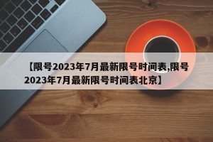 【限号2023年7月最新限号时间表,限号2023年7月最新限号时间表北京】