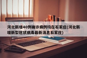 河北新增40例确诊病例均在石家庄(河北新增新型冠状病毒最新消息石家庄)