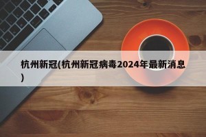 杭州新冠(杭州新冠病毒2024年最新消息)