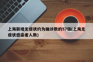 上海新增无症状约为确诊数的57倍(上海无症状感染者人数)