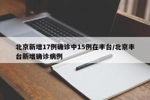 北京新增17例确诊中15例在丰台/北京丰台新增确诊病例