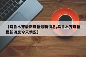 【乌鲁木齐最新疫情最新消息,乌鲁木齐疫情最新消息今天情况】