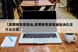 【夏朗换变速箱油,夏朗换变速箱油加油孔在什么位置】