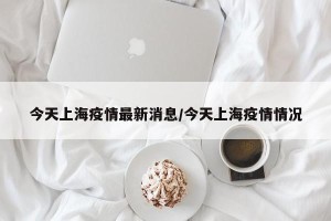 今天上海疫情最新消息/今天上海疫情情况