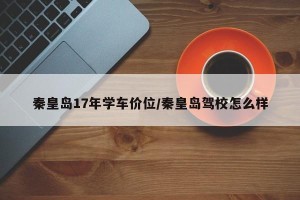 秦皇岛17年学车价位/秦皇岛驾校怎么样