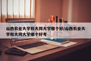 山西农业大学和大同大学哪个好/山西农业大学和大同大学哪个好考