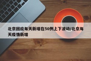 北京回应每天新增在50例上下波动/北京每天疫情新增
