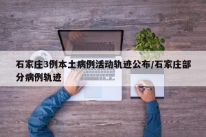 石家庄3例本土病例活动轨迹公布/石家庄部分病例轨迹