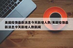 美国疫情最新消息今天新增人数/美国疫情最新消息今天新增人数新闻