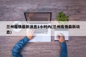 兰州疫情最新消息1小时内(兰州疫情最新动态)