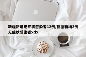 新疆新增无症状感染者12例/新疆新增2例无症状感染者xdx