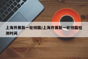 上海开展新一轮核酸/上海开展新一轮核酸检测时间