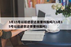 3月15号以后进京还需要核酸吗?(3月15号以后进京还需要核酸吗)