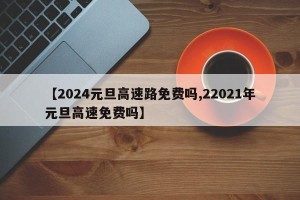 【2024元旦高速路免费吗,22021年元旦高速免费吗】