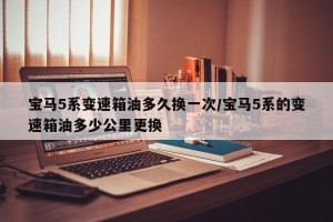 宝马5系变速箱油多久换一次/宝马5系的变速箱油多少公里更换