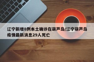 辽宁新增8例本土确诊在葫芦岛/辽宁葫芦岛疫情最新消息29人死亡
