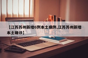 【江苏苏州新增6例本土病例,江苏苏州新增本土确诊】