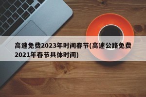 高速免费2023年时间春节(高速公路免费2021年春节具体时间)