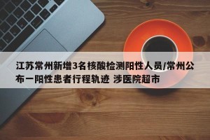 江苏常州新增3名核酸检测阳性人员/常州公布一阳性患者行程轨迹 涉医院超市