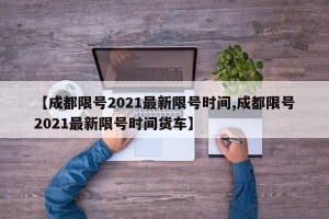 【成都限号2021最新限号时间,成都限号2021最新限号时间货车】