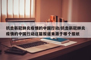 抗击新冠肺炎疫情的中国行动/抗击新冠肺炎疫情的中国行动这篇报道来源于哪个报纸