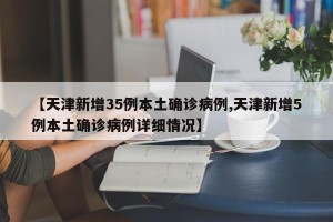 【天津新增35例本土确诊病例,天津新增5例本土确诊病例详细情况】