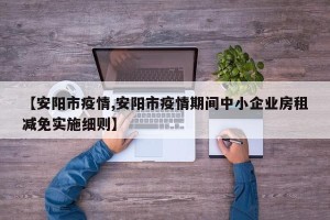 【安阳市疫情,安阳市疫情期间中小企业房租减免实施细则】
