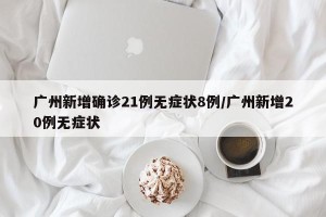 广州新增确诊21例无症状8例/广州新增20例无症状