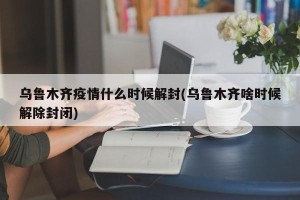 乌鲁木齐疫情什么时候解封(乌鲁木齐啥时候解除封闭)