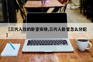 【三代人住的卧室安排,三代人卧室怎么分配】