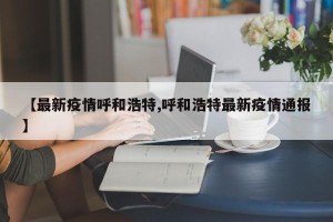【最新疫情呼和浩特,呼和浩特最新疫情通报】