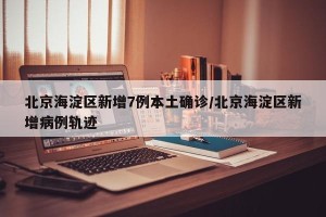 北京海淀区新增7例本土确诊/北京海淀区新增病例轨迹