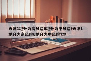 天津1地升为高风险6地升为中风险/天津1地升为高风险6地升为中风险7地