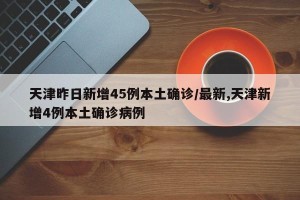 天津昨日新增45例本土确诊/最新,天津新增4例本土确诊病例