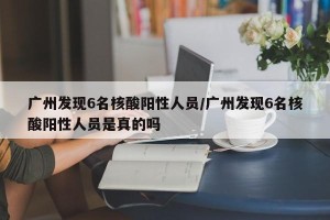 广州发现6名核酸阳性人员/广州发现6名核酸阳性人员是真的吗
