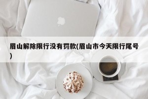 眉山解除限行没有罚款(眉山市今天限行尾号)