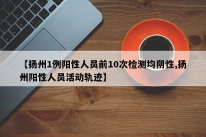 【扬州1例阳性人员前10次检测均阴性,扬州阳性人员活动轨迹】