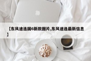 【东风途逸国6新款图片,东风途逸最新信息】