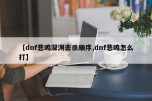 【dnf悲鸣深渊击杀顺序,dnf悲鸣怎么打】