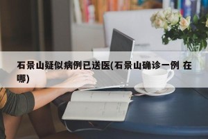 石景山疑似病例已送医(石景山确诊一例 在哪)