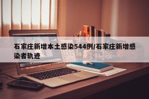 石家庄新增本土感染544例/石家庄新增感染者轨迹