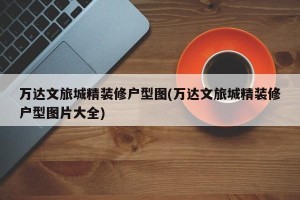 万达文旅城精装修户型图(万达文旅城精装修户型图片大全)