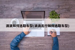 滴滴如何选取车型(滴滴出行如何选取车型)