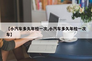 【小汽车多久年检一次,小汽车多久年检一次车】