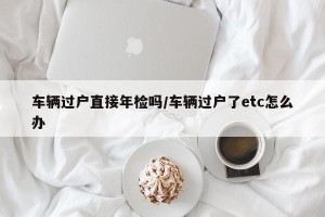 车辆过户直接年检吗/车辆过户了etc怎么办