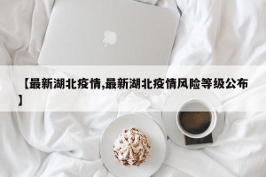 【最新湖北疫情,最新湖北疫情风险等级公布】